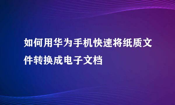 如何用华为手机快速将纸质文件转换成电子文档