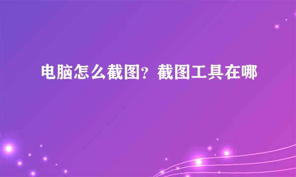 电脑怎么截图？截图工具在哪