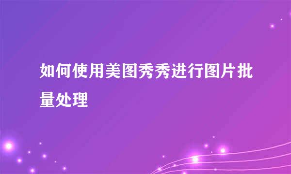 如何使用美图秀秀进行图片批量处理