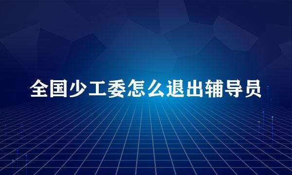 全国少工委怎么退出辅导员