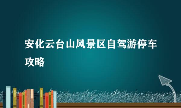 安化云台山风景区自驾游停车攻略