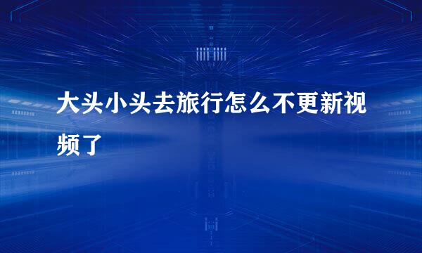 大头小头去旅行怎么不更新视频了