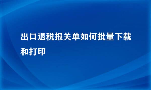 出口退税报关单如何批量下载和打印