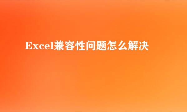 Excel兼容性问题怎么解决