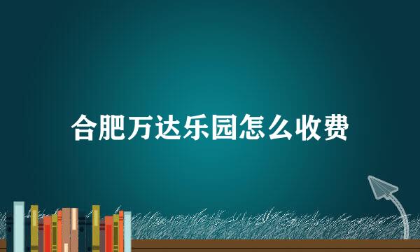 合肥万达乐园怎么收费