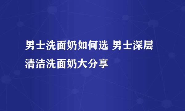 男士洗面奶如何选 男士深层清洁洗面奶大分享