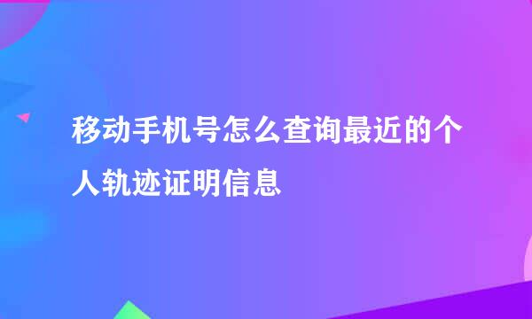 移动手机号怎么查询最近的个人轨迹证明信息