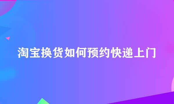 淘宝换货如何预约快递上门