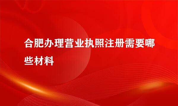 合肥办理营业执照注册需要哪些材料