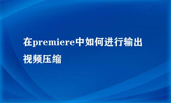 在premiere中如何进行输出视频压缩