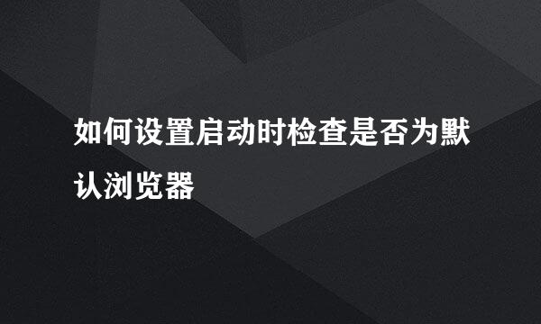 如何设置启动时检查是否为默认浏览器