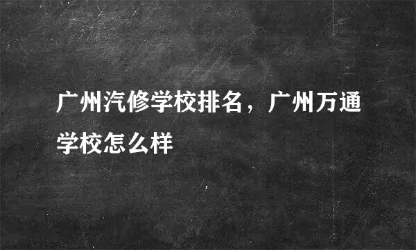 广州汽修学校排名，广州万通学校怎么样