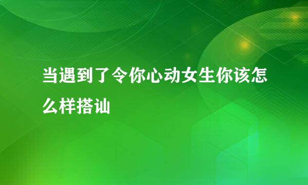 当遇到了令你心动女生你该怎么样搭讪