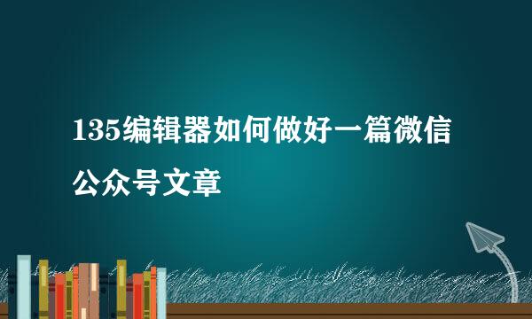 135编辑器如何做好一篇微信公众号文章