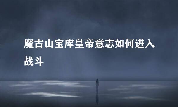 魔古山宝库皇帝意志如何进入战斗