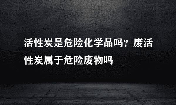 活性炭是危险化学品吗？废活性炭属于危险废物吗