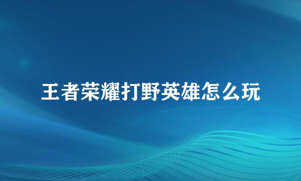 王者荣耀打野英雄怎么玩
