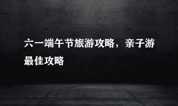 六一端午节旅游攻略,亲子游最佳攻略
