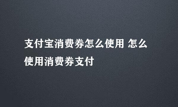 支付宝消费券怎么使用 怎么使用消费券支付