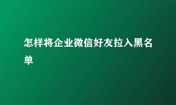 怎样将企业微信好友拉入黑名单