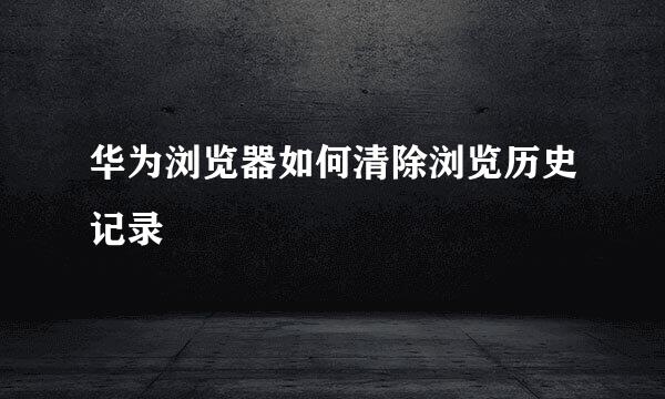 华为浏览器如何清除浏览历史记录