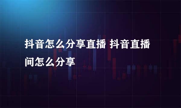 抖音怎么分享直播 抖音直播间怎么分享