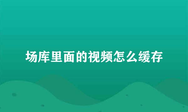 场库里面的视频怎么缓存