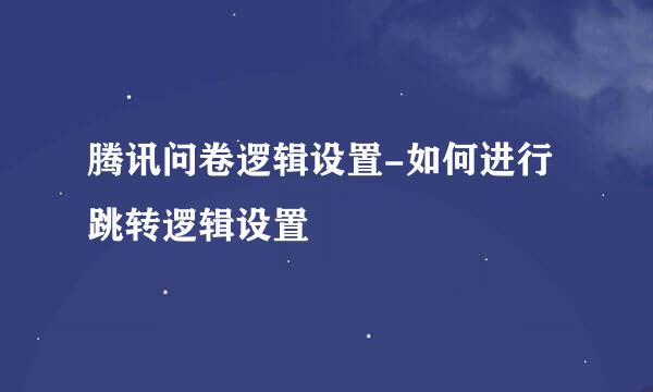 腾讯问卷逻辑设置-如何进行跳转逻辑设置