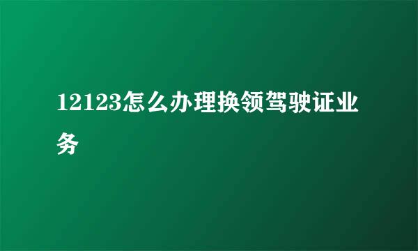 12123怎么办理换领驾驶证业务