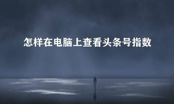 怎样在电脑上查看头条号指数