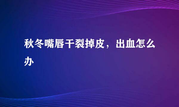 秋冬嘴唇干裂掉皮，出血怎么办