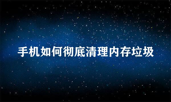 手机如何彻底清理内存垃圾