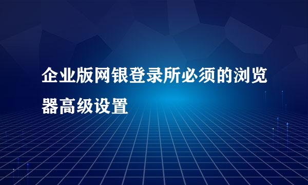 企业版网银登录所必须的浏览器高级设置