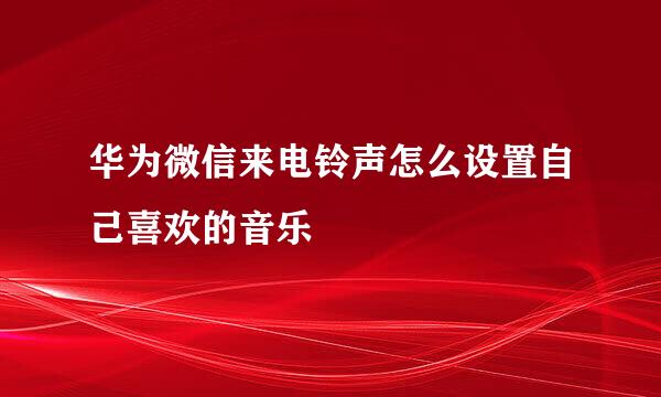 华为微信来电铃声怎么设置自己喜欢的音乐