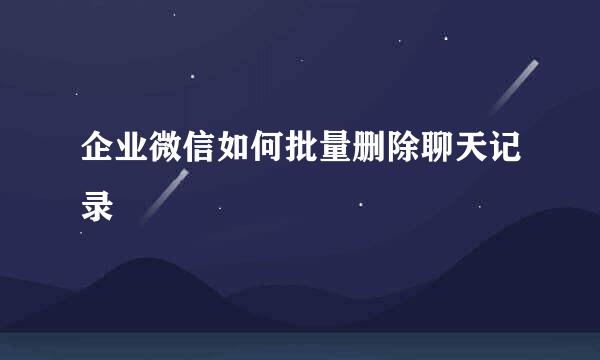 企业微信如何批量删除聊天记录
