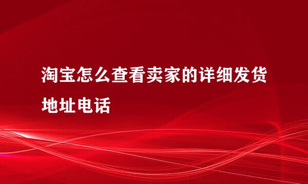 淘宝怎么查看卖家的详细发货地址电话