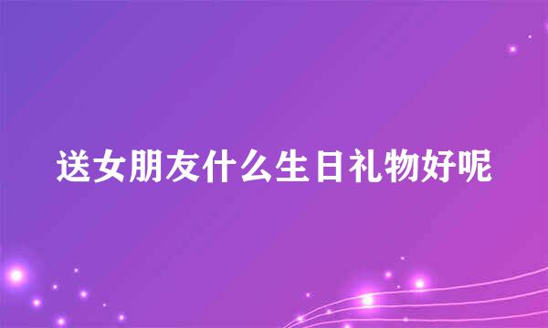 送女朋友什么生日礼物好呢