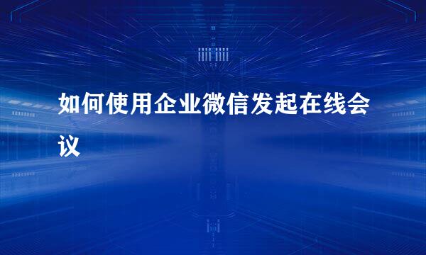 如何使用企业微信发起在线会议