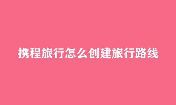 携程旅行怎么创建旅行路线