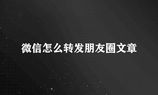 微信怎么转发朋友圈文章