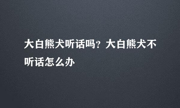 大白熊犬听话吗?大白熊犬不听话怎么办