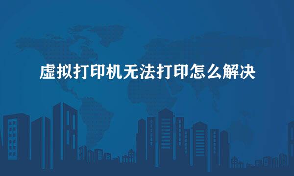 虚拟打印机无法打印怎么解决