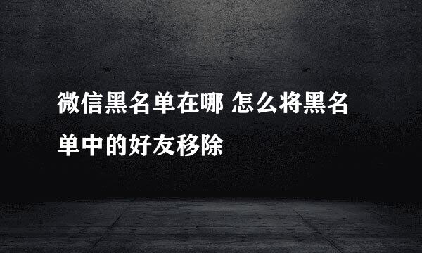 微信黑名单在哪 怎么将黑名单中的好友移除