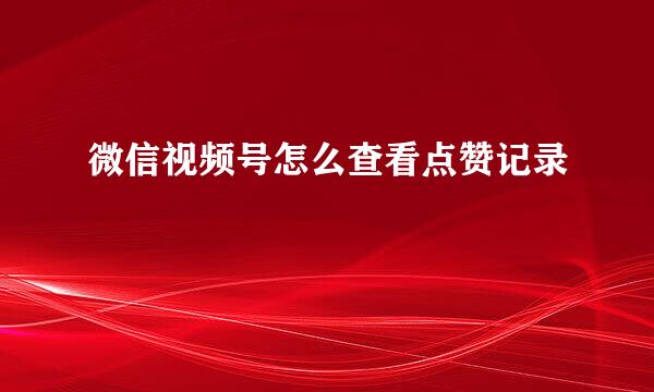 微信视频号怎么查看点赞记录