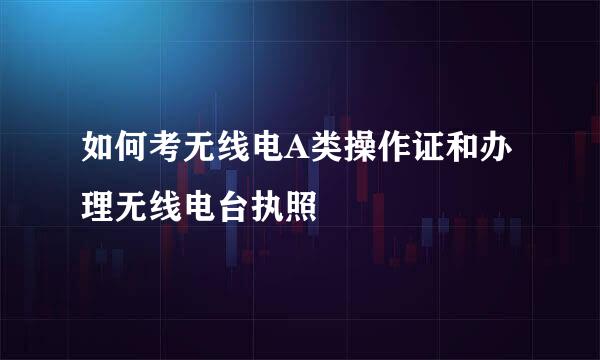 如何考无线电A类操作证和办理无线电台执照