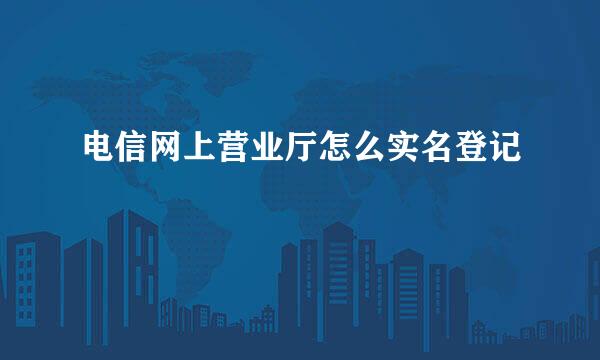 电信网上营业厅怎么实名登记