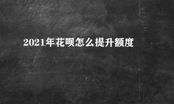 2021年花呗怎么提升额度