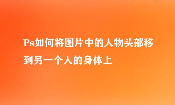 Ps如何将图片中的人物头部移到另一个人的身体上