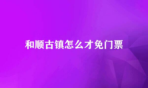 和顺古镇怎么才免门票