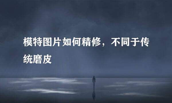 模特图片如何精修,不同于传统磨皮